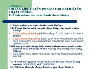 Chöông 2:
CHIEÁN LÖÔÏC SAÛN PHAÅM VAØ BAÛO ÑAÛM
CHAÁT LÖÔÏNG
1- Ñònh nghóa vaø xaùc ñònh chaát löôïng
1. Ñònh nghóa vaø xaùc ñònh chaát löôïng :
1.1- Chaát löôïng nhö laø söï töông hôïp vôùi moät chöùc
naêng:
- Chöùc naêng söû duïng (chöùc naêng cô baûn cuûa moät thaønh
phaåm)
- Chöùc naêng xaây döïng. Lieân quan ñeán khaùi nieäm coù theå
cheá bieán ñöôïc (taùc ñoäng treân chi phí tröïc tieáp cuûa doanh
nghieäp mua)
Chất lượng là söï töông hôïp caàn thieát cuûa moät saûn
phaåm vôùi nhöõng chöùc naêng söû duïng vaø xaây
döïng.
 khaùi nieäm chaát löôïng ñöôïc gaén lieàn vôùi khaùi nieäm giaù trò,
giaù caû.
1.2- Chaát löôïng nhö moät möùc ñoä hoaøn thieän mong
muoán: (khaû naêng vaän haønh toát)
1.3- Nhöõng thaønh phaàn khaùc cuûa chaát löôïng:
 
