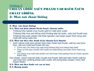 Chöông 2:
CHIEÁN LÖÔÏC SAÛN PHAÅM VAØ BAÛO ÑAÛM
CHAÁT LÖÔÏNG
2- Moâ taû chaát löôïng
2- Moâ taû chaát löôïng:
2.1- Moâ taû bôûi nhaõn hieäu hoaëc chuaån möïc:
- Tröôøng hôïp ngöôøi mua muoán giöõ bí maät saûn xuaát.
- Tröôøng hôïp mua soá löôïng nhoû khoâng laëp laïi (yeâu caàu kyõ thuaät cao)
- Tröôøng hôïp saûn phaåm ñaõ thöû nghieäm vaø hoaøn toaøn thích öùng vôùi
moät söû duïng naøo ñoù.
2.2- Moâ taû theo chæ ñònh tieâu chuaån kyõ thuaät:
 ñònh nghóa moät saûn phaåm theo ñaëc ñieåm kyõ thuaät, vaät lyù vaø hoùa
hoïc, vaø coù moät soá thuaän lôïi sau:
 Chính xaùc cho nhaø cung caáp trong tröôøng hôïp mua haøng ñaëc bieät.
 Phuïc vuï cho caùc chuaån möïc kieåm tra chaát löôïng vaø thaåm ñònh nhaø cung
caáp.
 Cho pheùp mua moät saûn phaåm coù ñoä hoaøn haûo gioáng nhau ôû nhieàu nguoàn
khaùc nhau.
Coù nhieàu caùch moâ taû tieâu chuaån kyõ thuaät: lieät keâ ñaëc ñieåm vaät lyù
vaø hoaù hoïc; phöông phaùp saûn xuaát; söû duïng tieâu chuaån; möùc ñoä
hoøan thieän.
2.3- Moâ taû theo hình veõ vaø sô ñoà
2.4- Haøng maãu
 