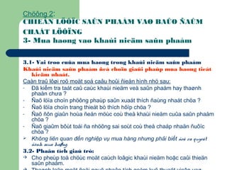 Chöông 2:
CHIEÁN LÖÔÏC SAÛN PHAÅM VAØ BAÛO ÑAÛM
CHAÁT LÖÔÏNG
3- Mua haøng vaø khaùi nieäm saûn phaåm
3.1- Vai troø cuûa mua haøng trong khaùi nieäm saûn phaåm
Khaùi nieäm saûn phaåm ñeå choïn giaûi phaùp mua haøng tieát
kieäm nhaát.
Caàn traû lôøi roõ moät soá caâu hoûi ñieån hình nhö sau:
- Đã kiểm tra taát caû caùc khaùi nieäm veà saûn phaåm hay thaønh
phaàn chưa ?
- Ñaõ löïa choïn phöông phaùp saûn xuaát thích ñaùng nhaát chöa ?
- Ñaõ löïa choïn trang thieát bò thích hôïp chöa ?
- Ñaõ ñôn giaûn hoùa ñeán möùc coù theå khaùi nieäm cuûa saûn phaåm
chöa ?
- Ñaõ giaûm bôùt toái ña nhöõng sai soùt coù theå chaáp nhaän ñuôïc
chöa ?
 Không liên quan đến nghiệp vụ mua hàng nhưng phải biết ñeå ra quyeát
ñònh mua haøng.
3.2- Phaân tích giaù trò:
 Cho pheùp toå chöùc moät caùch loâgic khaùi nieäm hoặc caûi thieän
saûn phaåm.
 