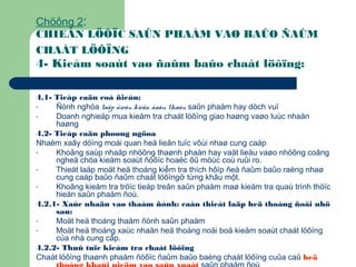 Chöông 2:
CHIEÁN LÖÔÏC SAÛN PHAÅM VAØ BAÛO ÑAÛM
CHAÁT LÖÔÏNG
4- Kieåm soaùt vaø ñaûm baûo chaát löôïng:
4.1- Tieáp caän coå ñieån:
- Ñònh nghóa taäp ñieàu kieän ñaáu thaàu saûn phaåm hay dòch vuï
- Doanh nghieäp mua kieåm tra chaát löôïng giao haøng vaøo luùc nhaän
haøng
4.2- Tieáp caän phoøng ngöøa
Nhaèm xaây döïng moái quan heä lieân tuïc vôùi nhaø cung caáp
- Khoâng saùp nhaäp nhöõng thaønh phaàn hay vaät lieäu vaøo nhöõng coâng
ngheä chöa kieåm soaùt ñöôïc hoaëc ôû möùc coù ruûi ro.
- Thieát laäp moät heä thoáng kiểm tra thích hôïp ñeå ñaûm baûo raèng nhaø
cung caáp baûo ñaûm chaát löôïngở từng khâu một.
- Khoâng kieåm tra tröïc tieáp treân saûn phaåm maø kieåm tra quaù trình thöïc
hieän saûn phaåm ñoù.
4.2.1- Xaùc nhaän vaø thaåm ñònh: caàn thieát laäp heä thoáng ñoâi nhö
sau:
- Moät heä thoáng thaåm ñònh saûn phaåm
- Moät heä thoáng xaùc nhaän heä thoáng noäi boä kieåm soaùt chaát löôïng
của nhà cung cấp.
4.2.2- Thuû tuïc kieåm tra chaát löôïng
Chaát löôïng thaønh phaåm ñöôïc ñaûm baûo baèng chaát löôïng cuûa caû heä
 