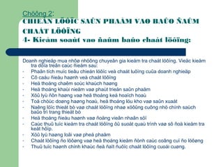 Chöông 2:
CHIEÁN LÖÔÏC SAÛN PHAÅM VAØ BAÛO ÑAÛM
CHAÁT LÖÔÏNG
4- Kieåm soaùt vaø ñaûm baûo chaát löôïng:
Doanh nghieäp mua nhôø nhöõng chuyeân gia kieåm tra chaát löôïng. Vieäc kieåm
tra döïa treân caùc ñieåm sau:
- Phaân tích muïc tieâu chieán löôïc veà chaát luôïng cuûa doanh nghieäp
- Cô caáu ñieàu haønh veà chaát löôïng
- Heä thoáng chaêm soùc khaùch haøng
- Heä thoáng khaùi nieäm vaø phaùt trieån saûn phaåm
- Xöû lyù ñôn haøng vaø heä thoáng keá hoaïch hoaù
- Toå chöùc doøng haøng hoaù, heä thoáng löu kho vaø saûn xuaát
- Naêng löïc thieát bò vaø chaát löôïng nhaø xöôûng cuõng nhö chính saùch
baûo trì trang thieát bò
- Heä thoáng ñieàu haønh vaø ñoäng vieân nhaân söï
- Caùc thuû tuïc kieåm tra chaát löôïng ôû suoát quaù trình vaø sô ñoà kieåm tra
keát hôïp.
- Xöû lyù haøng loãi vaø pheá phaåm
- Chaát löôïng ño löôøng vaø heä thoáng kieåm ñònh caùc coâng cuï ño löôøng
- Thuû tuïc haønh chính khaùc ñeå ñaït ñuôïc chaát löôïng cuoái cuøng.
 