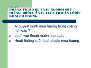 Chöông 3:
PHAÂN TÍCH NHU CAÀU NGÖÔØI SÖÛ
DUÏNG: BÖÔÙC ÑAÀU CUÛA CHIEÁN LÖÔÏC
KHAÙCH HAØNG
1. Ai quyeát ñònh mua haøng trong coâng
nghieäp ?
2. Loaïi vaø thoaû maõn nhu caàu
3. Hoaït ñoäng cuûa boä phaän mua haøng
 