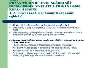 Chöông 3:
PHAÂN TÍCH NHU CAÀU NGÖÔØI SÖÛ
DUÏNG: BÖÔÙC ÑAÀU CUÛA CHIEÁN LÖÔÏC
KHAÙCH HAØNG
1- Ai quyeát ñònh mua haøng trong coâng
nghieäp?
1- Ai quyeát ñònh mua haøng trong coâng nghieäp ?
 Mua haøng coâng nghieäp ñaùp öùng cho nhieàu ñoäng cô khaùc
nhau.
 Mua hàng công nghiệp phải thoaû maõn nhu caàu xaùc ñònh vaø nhu
caàu taâm lyù veà uy quyeàn cuõng nhö veà uy tín.
Caàn coù moät khôûi ñaàu logic toå chöùc xung quanh caùc
chuû ñeà sau:
- Phaân tích nhu caàu vaø döï ñoaùn nhöõng nhu caàu naøy
- Xaùc ñònh nhöõng ngöôøi söû duïng vaø giao dòch khaùc nhau
- Xaùc ñònh quaù trình quyeát ñònh mua haøng
- Caûi thieän qui trình mua haøng hieän taïi, toå chöùc caùc qui trình
döôùi daïng höôùng daãn caùc thuû tuïc caàn laøm.
 