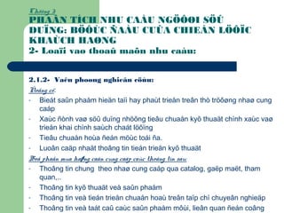 Chöông 3:
PHAÂN TÍCH NHU CAÀU NGÖÔØI SÖÛ
DUÏNG: BÖÔÙC ÑAÀU CUÛA CHIEÁN LÖÔÏC
KHAÙCH HAØNG
2- Loaïi vaø thoaû maõn nhu caàu:
2.1.2- Vaên phoøng nghieân cöùu:
Ñoäng cô:
- Bieát saûn phaåm hieän taïi hay phaùt trieån treân thò tröôøng nhaø cung
caáp
- Xaùc ñònh vaø söû duïng nhöõng tieâu chuaån kyõ thuaät chính xaùc vaø
trieån khai chính saùch chaát löôïng
- Tieâu chuaån hoùa ñeán möùc toái ña.
- Luoân caäp nhaät thoâng tin tieán trieån kyõ thuaät
Boä phaän mua haøng caàn cung caáp caùc thoâng tin sau:
- Thoâng tin chung theo nhaø cung caáp qua catalog, gaëp maët, tham
quan,..
- Thoâng tin kyõ thuaät veà saûn phaåm
- Thoâng tin veà tieán trieån chuaån hoaù treân taïp chí chuyeân nghieäp
- Thoâng tin veà taát caû caùc saûn phaåm môùi, lieân quan ñeán coâng
 