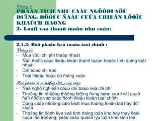 Chöông 3:
PHAÂN TÍCH NHU CAÀU NGÖÔØI SÖÛ
DUÏNG: BÖÔÙC ÑAÀU CUÛA CHIEÁN LÖÔÏC
KHAÙCH HAØNG
2- Loaïi vaø thoaû maõn nhu caàu:
2.1.3- Boä phaän keá toaùn taøi chính :
Ñoäng cô:
- Mua vôùi chi phí thaáp nhaát
- Ñaït ñöôïc caùc ñieàu kieän thanh toaùn hoaëc tính duïng toát
nhaát
- Döï baùo chi traû
- Toái thieåu hoùa öù ñoïng voán
Boä phaän mua haøng cần cung caáp:
- Ñeà nghò nghieân cöùu döï baùo veà chi phí
- Thoâng tin nhöõng thöông löôïng ñang laøm vaø keát quaû
ñaït ñöôïc vaø xaùc ñònh ñieàu kieän taøi chính
- Cung caáp nhöõng cam keát mua haøng hieän taïi hay döï
kieán.
- Thoâng tin ñònh kyø veà tình traïng toàn kho hay thay ñoåi
cuûa thò tröôøng, yeâu caàu quaûn lyù toàn kho kinh teá
 