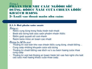 Chöông 3:
PHAÂN TÍCH NHU CAÀU NGÖÔØI SÖÛ
DUÏNG: BÖÔÙC ÑAÀU CUÛA CHIEÁN LÖÔÏC
KHAÙCH HAØNG
2- Loaïi vaø thoaû maõn nhu caàu:
2.1.4- Boä phaän saûn xuaát:
Ñoäng cô :
- Ñöôïc cung öùng trong ñieàu kieän toát nhaát
- Bieát söû duïng toát caùc saûn phaåm nhaän ñöôïc
- Ñöôïc giaûi quyeát söï coá nhanh
- Ñaûm baûo möùc an toaøn cao nhaát
Thoâng tin töø thu mua:
- Thoâng tin veà toàn kho vaø chieán löôïc cung öùng, chaát löôïng…
- Cung caáp nhöõng khuyeán caùo söû duïng
- Thoâng tin chaát löôïng vaø dòch vuï s au baùn haøng cuûa nhaø
cung caáp
- Thoâng tin veà heä thoáng an toaøn hieän taïi vaø ñeà nghò cho taát
caû caùc maõ haøng khaùc cuûa nhaø caáp.
 