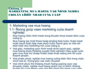 Chöông 4:
MARKETING MUA HAØNG VAØ ÑÒNH NGHÓA
CHIEÁN LÖÔÏC NHAØ CUNG CAÁP
1- Marketing vaø mua haøng
1.1- Ñoùng goùp vaøo marketing cuûa doanh
nghieäp:
- Mua haøng ñöôïc thöïc hieän trong khuoân khoå chieán löôïc cuûa
coâng ty.
- Mua haøng laø moät thoûa hieäp khoâng theå ñuôïc nhaän bieát
moät caùch ñoäc laäp maø phaûi ñuôïc ñaùnh giaù so vôøi söï
lieân keát vôùi marketing mix cuûa coâng ty.
 Veà giaù, marketing xaùc ñònh moät chính saùch giaù, ngöôøi
mua haøng phaûi thöôøng xuyeân thöû nghieäm haäu quaû cuûa
giaù mua maø hoï chaáp nhaän treân khaû naêng sinh lôïi cuûa
thaønh phaåm.
 Veà phaân phoái, ngöôøi mua haøng cuõng lieân ñôùi trong vieäc
choïn bao bì, ñoùng goùi vaø vaän chuyeån
 Veà chinh phuïc thò tröôøng (hoaït ñoäng quaûng caùo vaø
khuyeán maõi), ngöôøi mua haøng phaûi ruùt ra ñöôïc nhöõng
 
