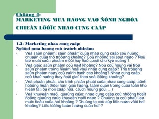 Chöông 4:
MARKETING MUA HAØNG VAØ ÑÒNH NGHÓA
CHIEÁN LÖÔÏC NHAØ CUNG CAÁP
1.2- Marketing nhaø cung caáp:
Ngöôøi mua haøng coù traùch nhieäm:
- Veà saûn phaåm: saûn phaåm cuûa nhaø cung caáp coù ñuùng
chuaån cuûa thò tröôøng khoâng? Coù nhöõng sai soùt naøo ? Ñoù
laø moät saûn phaåm môùi hay ñaõ cuoái chu kyø soáng ?
- Veà giaù: saûn phaåm coù ñaét khoâng? Noù coù ñoùng vai troø
saûn phaåm troïng ñieåm ñoái vôùi nhaø cung caáp? Thò tröôøng
saûn phaåm naøy coù caïnh tranh cao khoâng? Nhaø cung caáp
coù khaû naêng thay ñoåi giaù theo soá löôïng khoâng?
- Veà phaân phoái, chu trình phaân phoái cuûa nhaø cung caáp, aûnh
höôûng ñeán thôøi haïn giao haøng, taàm quan troïng cuûa toàn kho
hieän taïi ôû moïi caáp ñoä, caùch ñoùng goùi,…)
- Veà khuyeán maõi, quaûng caùo: nhaø cung caáp coù nhöõng hoaït
ñoäng quaûng caùo khuyeán maõi naøo ? Chuùng ta coù phaûi laø
muïc tieâu cuûa hoï khoâng ? Chuùng ta coù aùp löïc naøo vôùi hoï
khoâng? Löïc löôïng baùn haøng cuûa hoï ?
 