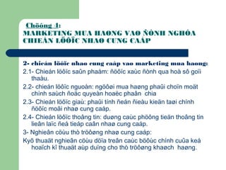 Chöông 4:
MARKETING MUA HAØNG VAØ ÑÒNH NGHÓA
CHIEÁN LÖÔÏC NHAØ CUNG CAÁP
2- chieán löôïc nhaø cung caáp vaø marketing mua haøng:
2.1- Chieán löôïc saûn phaåm: ñöôïc xaùc ñònh qua hoà sô goïi
thaàu.
2.2- chieán löôïc nguoàn: ngöôøi mua haøng phaûi choïn moät
chính saùch ñoäc quyeàn hoaëc phaân chia
2.3- Chieán löôïc giaù: phaûi tính ñeán ñieàu kieän taøi chính
ñöôïc moãi nhaø cung caáp.
2.4- Chieán löôïc thoâng tin: duøng caùc phöông tieän thoâng tin
lieân laïc ñeå tieáp caân nhaø cung caáp.
3- Nghieân cöùu thò tröôøng nhaø cung caáp:
Kyõ thuaät nghieân cöùu döïa treân caùc böôùc chính cuûa keá
hoaïch kî thuaät aùp duïng cho thò tröôøng khaøch haøng.
 
