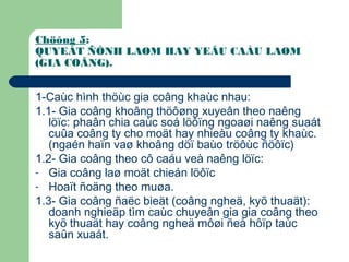 Chöông 5:
QUYEÁT ÑÒNH LAØM HAY YEÂU CAÀU LAØM
(GIA COÂNG).
1-Caùc hình thöùc gia coâng khaùc nhau:
1.1- Gia coâng khoâng thöôøng xuyeân theo naêng
löïc: phaân chia caùc soá löôïng ngoaøi naêng suaát
cuûa coâng ty cho moät hay nhieàu coâng ty khaùc.
(ngaén haïn vaø khoâng döï baùo tröôùc ñöôïc)
1.2- Gia coâng theo cô caáu veà naêng löïc:
- Gia coâng laø moät chieán löôïc
- Hoaït ñoäng theo muøa.
1.3- Gia coâng ñaëc bieät (coâng ngheä, kyõ thuaät):
doanh nghieäp tìm caùc chuyeân gia gia coâng theo
kyõ thuaät hay coâng ngheä môøi ñeå hôïp taùc
saûn xuaát.
 