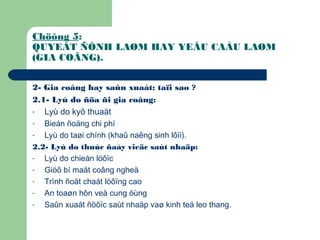 Chöông 5:
QUYEÁT ÑÒNH LAØM HAY YEÂU CAÀU LAØM
(GIA COÂNG).
2- Gia coâng hay saûn xuaát: taïi sao ?
2.1- Lyù do ñöa ñi gia coâng:
- Lyù do kyõ thuaät
- Bieán ñoäng chi phí
- Lyù do taøi chính (khaû naêng sinh lôïi).
2.2- Lyù do thuùc ñaåy vieäc saùt nhaäp:
- Lyù do chieán löôïc
- Giöõ bí maät coâng ngheä
- Trình ñoät chaát löôïng cao
- An toaøn hôn veà cung öùng
- Saûn xuaát ñöôïc saùt nhaäp vaø kinh teá leo thang.
 