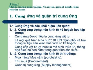 Chöông 1:
Chöùc naêng mua haøng. Yeáu toá quyeát ñònh cuûa
chieán löôïc
1. Cung ứng và quản trị cung ứng
1.1 Cung ứng và các khái niệm liên quan:
1.1.1. Cung ứng trong nền kinh tế kế hoạch hóa tập
trung:
- Cung ứng được hiểu là cung ứng vật tư
- Là một quá trình Nhà nước XHCN phân phối và lưu
thông tư liệu sản xuất một cách có kế hoạch….
- Cung cấp vật tư kỹ thuật là mộ hình thức lưu thông
đặc biệt, nó còn nằm trong quá trình sản xuất.
1.1.2. Cung ứng trong nền kinh tế thị trường:
- Mua hàng/ Mua sắm (purchasing):
- Thu mua (Procurement)
- Quản trị cung ứng (Supply management)
 