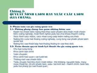 Chöông 5:
QUYEÁT ÑÒNH LAØM HAY YEÂU CAÀU LAØM
(GIA COÂNG).
3- Phaân taùn vaø gia coâng quoác teá:
3.1- Phöông phaùp chung: bao goàm nhöõng böôùc sau:
- Kieåm tra chieán löôïc toång theå theo saûn phaåm döïa treân moät chieán
löôïc coâng nghieäp, moät ñònh nghóa yeáu toá chìa khoaù thaønh coâng.
- Xaùc ñònh caùc nöôùc, caùc nhaø cung caáp tieàm naêng coù theå.
- Naêng löïc cuûa heä thoáng coâng nghieäp, cung öùng vaø phaân phoái taàm
quoác teá
- Naêng löïc vaø thieát laäp heä thoáng thoâng tin vaø theo doõi.
3.2- Tieâu chuaån quyeát ñònh kyõ thuaät cho gia coâng quoác teá:
- Chu kyø cung öùng
- Khía caïnh taøi chính
- Vaän chuyeån
- Khía caïnh haûi quan v aø luaät leä
- Thöông maïi vaø chieán löôïc
- Tieâu chuaån ñeå löïa choïn moät nöôùc : thò tröôøng, nguyeân lieäu, maùy
moùc thieát bò, chi phí phaân taùn, yeáu toá kinh teá – haønh chính- tieàn teä,
yeáu toá phaùp lyù vaø thueá quan,.
 