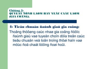 Chöông 5:
QUYEÁT ÑÒNH LAØM HAY YEÂU CAÀU LAØM
(GIA COÂNG).
4- Tieâu chuaån ñaùnh giaù gia coâng:
Thoâng thöôøng caùc nhaø gia coâng ñöôïc
ñaùnh giaù vaø tuyeån choïn döïa treân caùc
tieâu chuaån veà toân troïng thôøi haïn vaø
möùc ñoä chaát löôïng ñoøi hoûi.
 