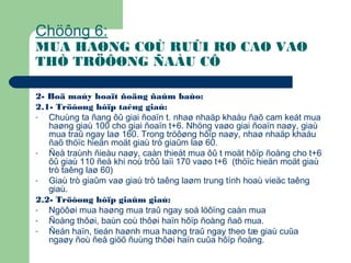 Chöông 6:
MUA HAØNG COÙ RUÛI RO CAO VAØ
THÒ TRÖÔØNG ÑAÀU CÔ
2- Boä maùy hoaït ñoäng ñaûm baûo:
2.1- Tröôøng hôïp taêng giaù:
- Chuùng ta ñang ôû giai ñoaïn t. nhaø nhaäp khaåu ñaõ cam keát mua
haøng giaù 100 cho giai ñoaïn t+6. Nhöng vaøo giai ñoaïn naøy, giaù
mua traû ngay laø 160. Trong tröôøng hôïp naøy, nhaø nhaäp khaåu
ñaõ thöïc hieän moät giaù trò giaûm laø 60.
- Ñeå traùnh ñieàu naøy, caàn thieát mua ôû t moät hôïp ñoàng cho t+6
ôû giaù 110 ñeå khi noù trôû laïi 170 vaøo t+6 (thöïc hieän moät giaù
trò taêng laø 60)
- Giaù trò giaûm vaø giaù trò taêng laøm trung tính hoaù vieäc taêng
giaù.
2.2- Tröôøng hôïp giaûm giaù:
- Ngöôøi mua haøng mua traû ngay soá löôïng caàn mua
- Ñoàng thôøi, baùn coù thôøi haïn hôïp ñoàng ñaõ mua.
- Ñeán haïn, tieán haønh mua haøng traû ngay theo tæ giaù cuûa
ngaøy ñoù ñeå giöõ ñuùng thôøi haïn cuûa hôïp ñoàng.
 