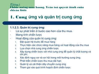 Chöông 1:
Chöùc naêng mua haøng. Yeáu toá quyeát ñònh cuûa
chieán löôïc
1. Cung ứng và quản trị cung ứng
1.1.2.3. Quản trị cung ứng:
- Là sự phát triển ở bước cao hơn của thu mua.
- Mang tính chiến lược
- Hoạt động của quản trị cung ứng:
1. Đặt quan hệ trước để mua hàng
2. Thực hiện các chức năng mua hàng và hoạt động của thu mua
3. Lựa chọn nhà cung ứng chiến lược
4. Xây dựng chiến lược với nhà cung ứng để quản lý chất lượng và
chi phí.
5. Xác định nguy cơ và cơ hội trong môi trường cung ứng.
6. Phát triển chiến lược thu mua dài hạn
7. Quản lý và cải thiện dây chuyền cung ứng
8. Tham gia vào quá trình hoạch định chiến lược
 