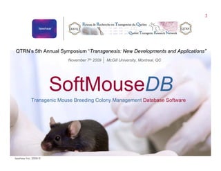 1
                                                             ™




QTRN’s 5th Annual Symposium “Transgenesis: New Developments and Applications”
                          November 7th 2009   McGill University, Montreal, QC




                       SoftMouseDB
            Transgenic Mouse Breeding Colony Management Database Software




Iseehear Inc. 2009 ©                                                            SoftMouseDB™
 