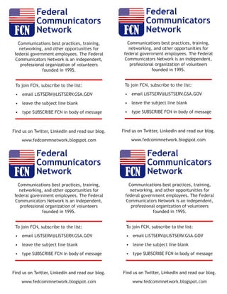 Federal 
Communicators 
Network 
Communications best practices, training, 
networking, and other opportunities for 
federal government employees. The Federal 
Communicators Network is an independent, 
professional organization of volunteers 
founded in 1995. 
To join FCN, subscribe to the list: 
• email LISTSERV@LISTSERV.GSA.GOV 
• leave the subject line blank 
• type SUBSCRIBE FCN in body of message 
Find us on Twitter, LinkedIn and read our blog. 
www.fedcommnetwork.blogspot.com 
Federal 
Communicators 
Network 
Communications best practices, training, 
networking, and other opportunities for 
federal government employees. The Federal 
Communicators Network is an independent, 
professional organization of volunteers 
founded in 1995. 
To join FCN, subscribe to the list: 
• email LISTSERV@LISTSERV.GSA.GOV 
• leave the subject line blank 
• type SUBSCRIBE FCN in body of message 
Find us on Twitter, LinkedIn and read our blog. 
www.fedcommnetwork.blogspot.com 
Federal 
Communicators 
Network 
Communications best practices, training, 
networking, and other opportunities for 
federal government employees. The Federal 
Communicators Network is an independent, 
professional organization of volunteers 
founded in 1995. 
To join FCN, subscribe to the list: 
• email LISTSERV@LISTSERV.GSA.GOV 
• leave the subject line blank 
• type SUBSCRIBE FCN in body of message 
Find us on Twitter, LinkedIn and read our blog. 
www.fedcommnetwork.blogspot.com 
Federal 
Communicators 
Network 
Communications best practices, training, 
networking, and other opportunities for 
federal government employees. The Federal 
Communicators Network is an independent, 
professional organization of volunteers 
founded in 1995. 
To join FCN, subscribe to the list: 
• email LISTSERV@LISTSERV.GSA.GOV 
• leave the subject line blank 
• type SUBSCRIBE FCN in body of message 
Find us on Twitter, LinkedIn and read our blog. 
www.fedcommnetwork.blogspot.com 
