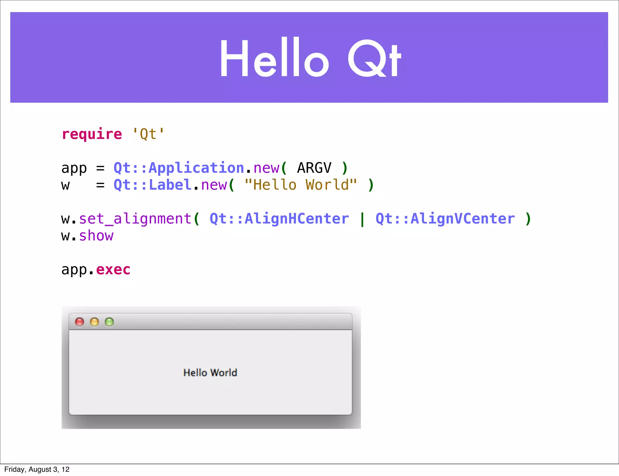 Hello Qt
                 require 'Qt'
                  
                 app = Qt::Application.new( ARGV )
                 w   = Qt::Label.new( "Hello World" )

                 w.set_alignment( Qt::AlignHCenter | Qt::AlignVCenter ) 
                 w.show

                 app.exec




Friday, August 3, 12
 
