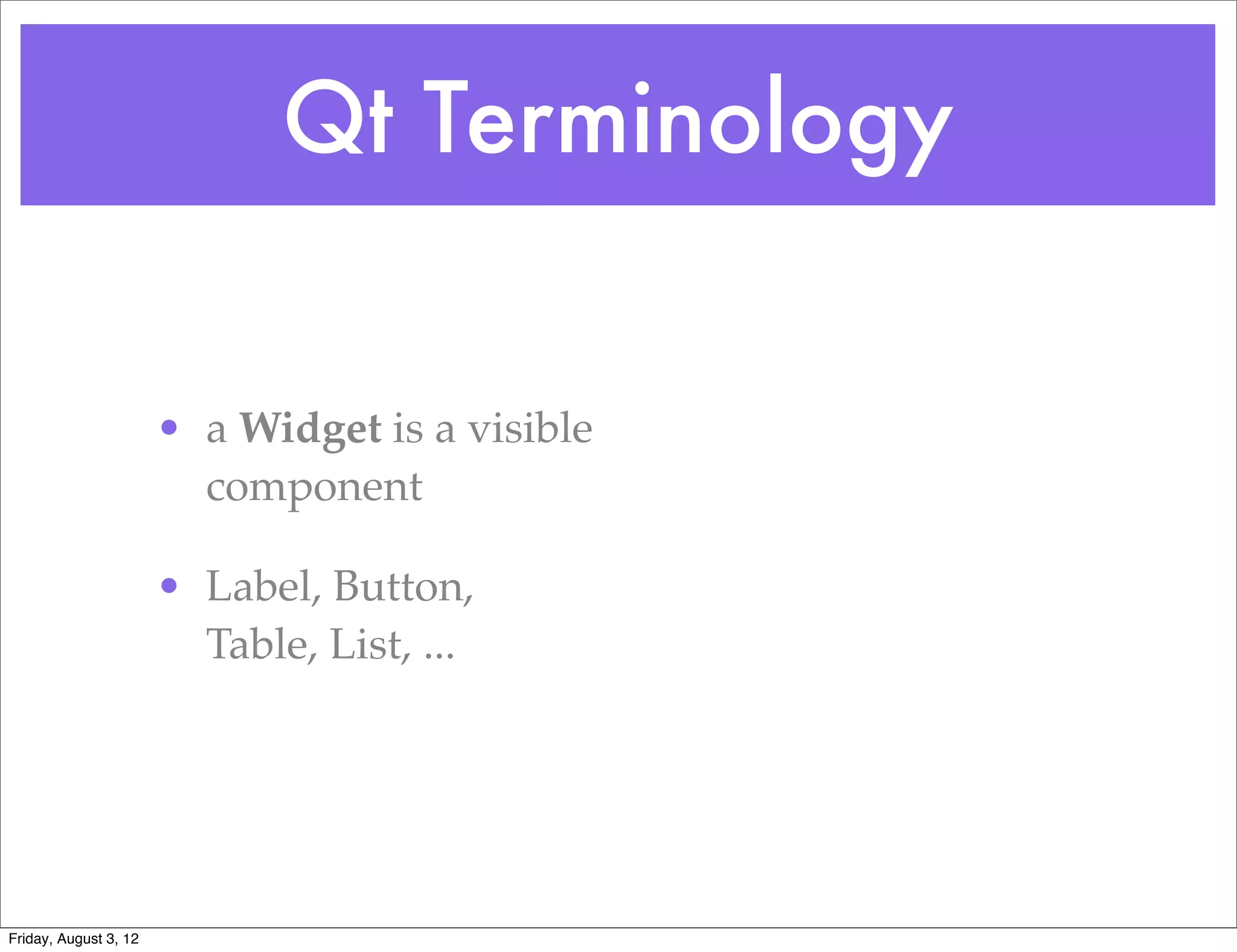 Qt Terminology


                       • a Widget is a visible
                         component

                       • Label, Button,
                         Table, List, ...




Friday, August 3, 12
 