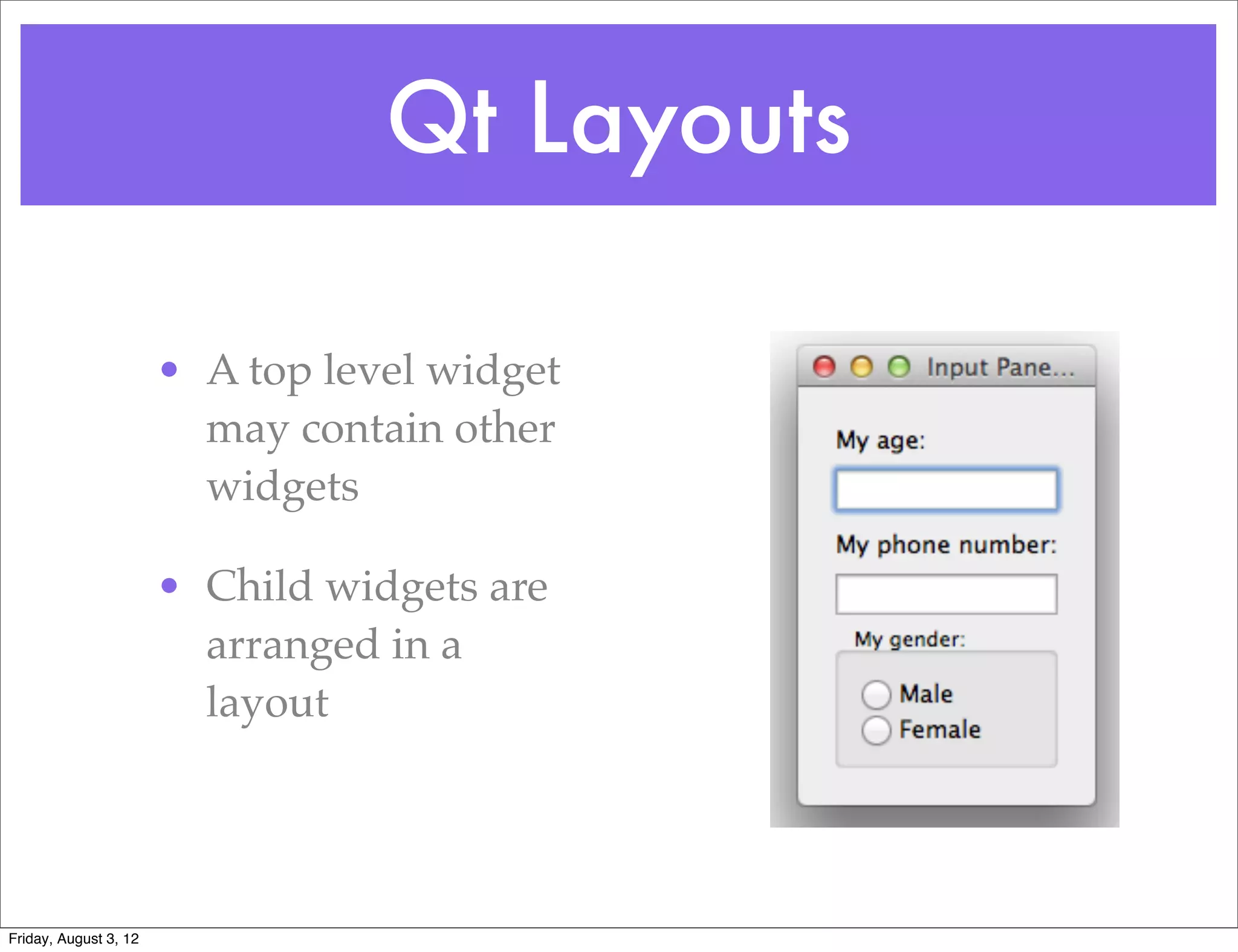 Qt Layouts

                       • A top level widget
                         may contain other
                         widgets

                       • Child widgets are
                         arranged in a
                         layout




Friday, August 3, 12
 