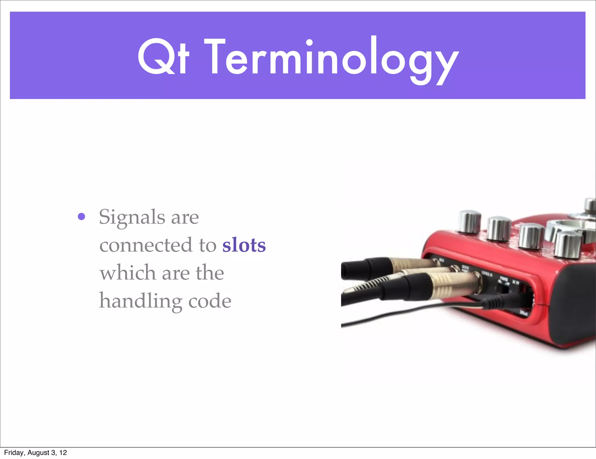 Qt Terminology


                       • Signals are
                         connected to slots
                         which are the
                         handling code




Friday, August 3, 12
 