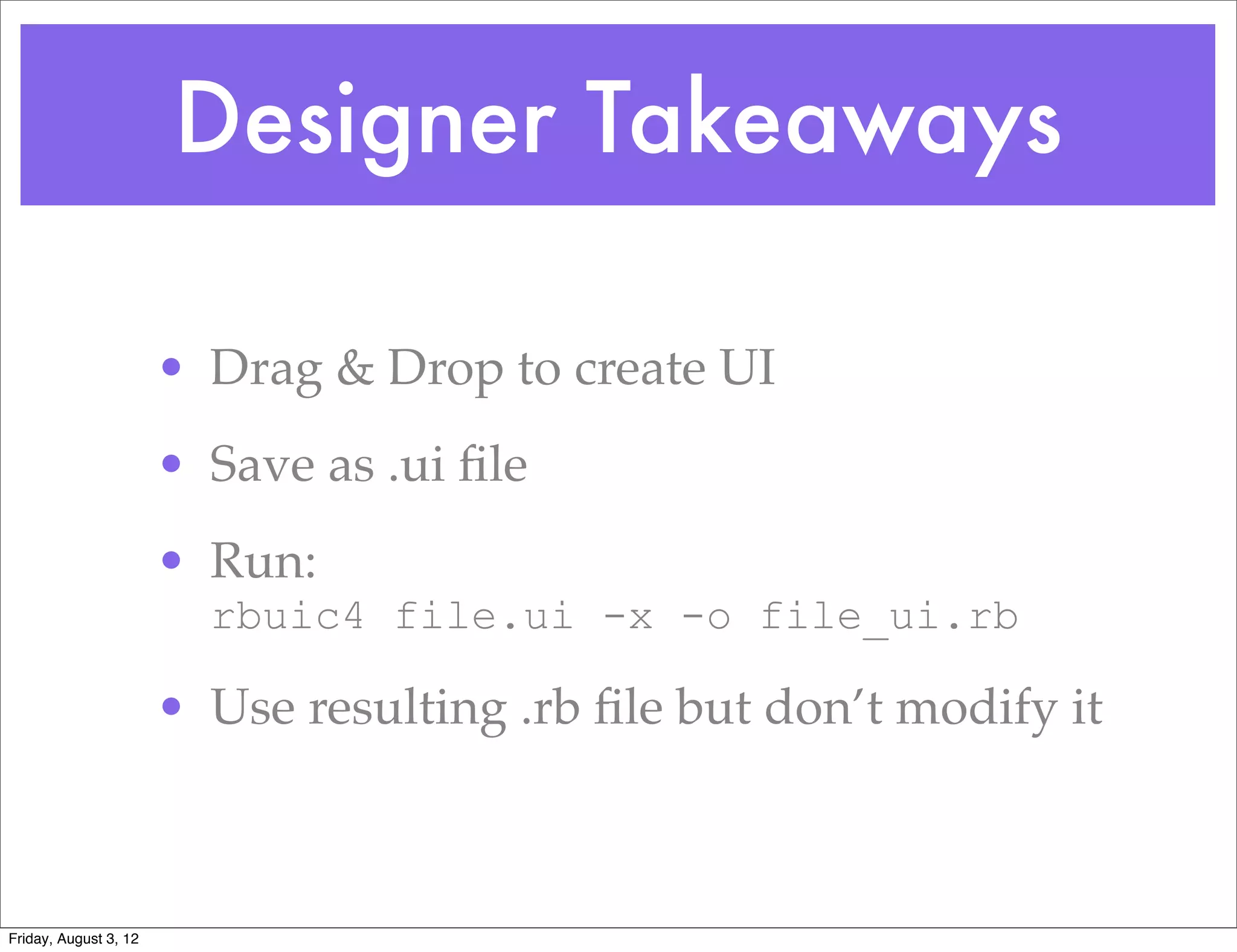 Designer Takeaways

                       • Drag & Drop to create UI
                       • Save as .ui ﬁle
                       • Run:
                         rbuic4 file.ui -x -o file_ui.rb

                       • Use resulting .rb ﬁle but don’t modify it



Friday, August 3, 12
 