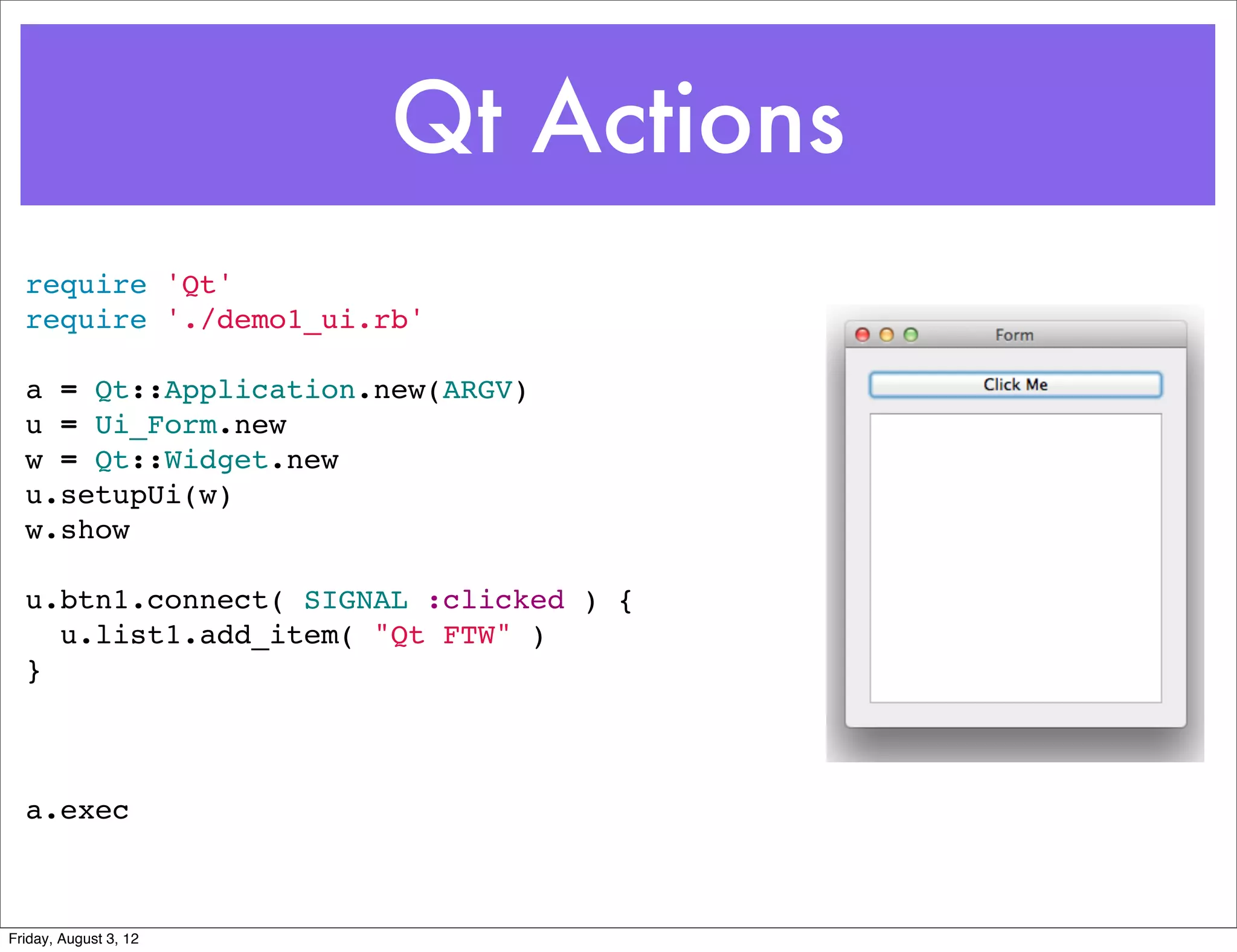Qt Actions
  require 'Qt'
  require './demo1_ui.rb'

  a = Qt::Application.new(ARGV)
  u = Ui_Form.new
  w = Qt::Widget.new
  u.setupUi(w)
  w.show

  u.btn1.connect( SIGNAL :clicked ) {
    u.list1.add_item( "Qt FTW" )
  }



  a.exec



Friday, August 3, 12
 