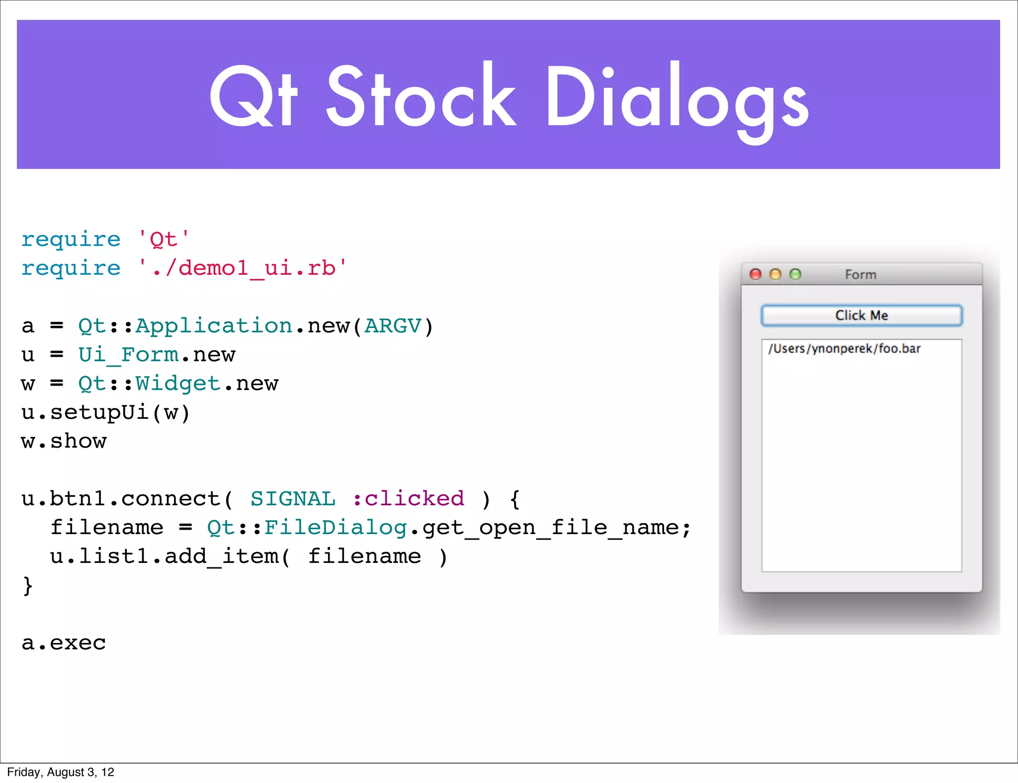 Qt Stock Dialogs
  require 'Qt'
  require './demo1_ui.rb'

  a = Qt::Application.new(ARGV)
  u = Ui_Form.new
  w = Qt::Widget.new
  u.setupUi(w)
  w.show

  u.btn1.connect( SIGNAL :clicked ) {
    filename = Qt::FileDialog.get_open_file_name;
    u.list1.add_item( filename )
  }

  a.exec




Friday, August 3, 12
 