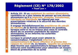 Règlement (CE) N° 178/2002
                                                                   « Food Law »

                                              ? Article 19 : Si un exploitant du secteur alimentaire
                                                considère ou a des raisons de penser qu'une denrée
                                                alimentaire qu'il a importée, produite, transformée,
Qualité, traçabilité, sécurité consommateur




                                                fabriquée ou distribuée ne répond pas aux
                                                prescriptions relatives à la sécurité des denrées
                                                alimentaires,
                                                il engage immédiatement les procédures de retrait
                                                du marché de la denrée alimentaire en question,
                                                lorsque celle-ci ne se trouve plus sous le contrôle
                                                direct de ce premier exploitant du secteur
                                                alimentaire, et en informe les autorités
                                                compétentes.
                                                Lorsque le produit peut avoir atteint le
                                                consommateur, l'exploitant informe les
                                                consommateurs de façon effective et précise des
                                                raisons du retrait et, au besoin, rappelle les produits
                                                déjà fournis aux consommateurs lorsque les autres
                                                mesures sont insuffisantes pour atteindre un niveau
                                                élevé de protection de la santé
 