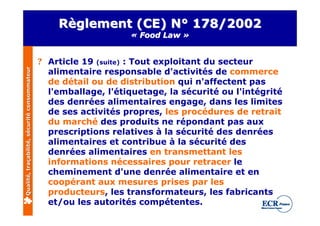 Règlement (CE) N° 178/2002
                                                                  « Food Law »


                                              ? Article 19 (suite) : Tout exploitant du secteur
                                                alimentaire responsable d'activités de commerce
Qualité, traçabilité, sécurité consommateur




                                                de détail ou de distribution qui n'affectent pas
                                                l'emballage, l'étiquetage, la sécurité ou l'intégrité
                                                des denrées alimentaires engage, dans les limites
                                                de ses activités propres, les procédures de retrait
                                                du marché des produits ne répondant pas aux
                                                prescriptions relatives à la sécurité des denrées
                                                alimentaires et contribue à la sécurité des
                                                denrées alimentaires en transmettant les
                                                informations nécessaires pour retracer le
                                                cheminement d'une denrée alimentaire et en
                                                coopérant aux mesures prises par les
                                                producteurs, les transformateurs, les fabricants
                                                et/ou les autorités compétentes.
 