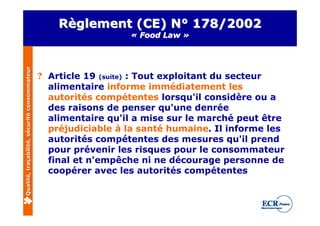 Règlement (CE) N° 178/2002
                                                                « Food Law »
Qualité, traçabilité, sécurité consommateur




                                              ? Article 19 (suite) : Tout exploitant du secteur
                                                alimentaire informe immédiatement les
                                                autorités compétentes lorsqu'il considère ou a
                                                des raisons de penser qu'une denrée
                                                alimentaire qu'il a mise sur le marché peut être
                                                préjudiciable à la santé humaine. Il informe les
                                                autorités compétentes des mesures qu'il prend
                                                pour prévenir les risques pour le consommateur
                                                final et n'empêche ni ne décourage personne de
                                                coopérer avec les autorités compétentes
 