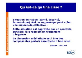 Qualité, traçabilité, sécurité consommateur        Qu’ -ce qu’
                                                     est
                                                   Qu’        une crise ?
                                                     est-ce qu’


                                              Situation de risque (santé, sécurité,
                                              économique) réel ou supposé qui peut créer
                                              une inquiétude collective ;
                                              Cette situation est aggravée par un contexte
                                              sensible, elle requiert un traitement
                                              d’urgence.
                                              La dimension médiatique est l’
                                                                           une des
                                              composantes parfois essentielle d’
                                                                               une crise
                                                                          (Source : DGCCRF)
 