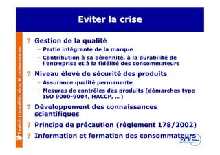 Eviter la crise

                                              ? Gestion de la qualité
Qualité, traçabilité, sécurité consommateur




                                                – Partie intégrante de la marque
                                                – Contribution à sa pérennité, à la durabilité de
                                                  l’
                                                   entreprise et à la fidélité des consommateurs

                                              ? Niveau élevé de sécurité des produits
                                                – Assurance qualité permanente
                                                – Mesures de contrôles des produits (démarches type
                                                  ISO 9000-9004, HACCP, … )

                                              ? Développement des connaissances
                                                scientifiques
                                              ? Principe de précaution (règlement 178/2002)
                                              ? Information et formation des consommateurs
 