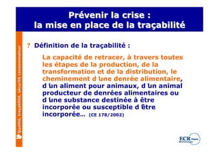 Prévenir la crise :
                                                        Prévenir
                                                la mise en place de la traçabilité
                                                                       traçabilité

                                              ? Définition de la traçabilité :
Qualité, traçabilité, sécurité consommateur




                                                  La capacité de retracer, à travers toutes
                                                  les étapes de la production, de la
                                                  transformation et de la distribution, le
                                                  cheminement d’   une denrée alimentaire,
                                                  d’ aliment pour animaux, d’ animal
                                                    un                           un
                                                  producteur de denrées alimentaires ou
                                                  d’une substance destinée à être
                                                  incorporée ou susceptible d’ être
                                                  incorporée… (CE 178/2002)
 