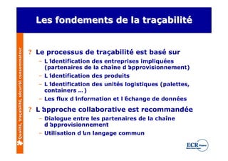 Qualité, traçabilité, sécurité consommateur     Les fondements de la traçabilité


                                              ? Le processus de traçabilité est basé sur
                                                – L’identification des entreprises impliquées
                                                  (partenaires de la chaîne d’ approvisionnement)
                                                – L’
                                                   identification des produits
                                                – L’identification des unités logistiques (palettes,
                                                  containers … )
                                                – Les flux d’
                                                            information et l’
                                                                            échange de données

                                              ? L’
                                                 approche collaborative est recommandée
                                                – Dialogue entre les partenaires de la chaîne
                                                  d’approvisionnement
                                                – Utilisation d’ langage commun
                                                               un
 