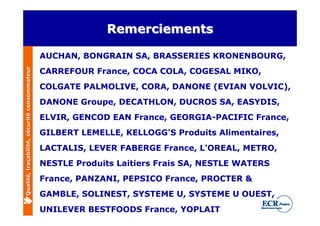 Remerciements

                                              AUCHAN, BONGRAIN SA, BRASSERIES KRONENBOURG,
                                              CARREFOUR France, COCA COLA, COGESAL MIKO,
Qualité, traçabilité, sécurité consommateur




                                              COLGATE PALMOLIVE, CORA, DANONE (EVIAN VOLVIC),
                                              DANONE Groupe, DECATHLON, DUCROS SA, EASYDIS,
                                              ELVIR, GENCOD EAN France, GEORGIA-PACIFIC France,
                                              GILBERT LEMELLE, KELLOGG'S Produits Alimentaires,
                                              LACTALIS, LEVER FABERGE France, L'OREAL, METRO,
                                              NESTLE Produits Laitiers Frais SA, NESTLE WATERS
                                              France, PANZANI, PEPSICO France, PROCTER &
                                              GAMBLE, SOLINEST, SYSTEME U, SYSTEME U OUEST,
                                              UNILEVER BESTFOODS France, YOPLAIT
 