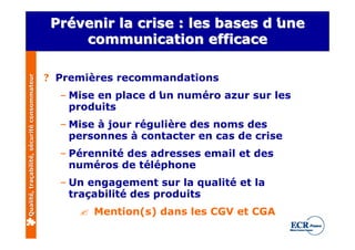 Prévenir la crise : les bases d’
                                              Prévenir                       une
                                                                            d’
                                                  communication efficace

                                              ? Premières recommandations
Qualité, traçabilité, sécurité consommateur




                                                – Mise en place d’ numéro azur sur les
                                                                 un
                                                  produits
                                                – Mise à jour régulière des noms des
                                                  personnes à contacter en cas de crise
                                                – Pérennité des adresses email et des
                                                  numéros de téléphone
                                                – Un engagement sur la qualité et la
                                                  traçabilité des produits
                                                   ? Mention(s) dans les CGV et CGA
 