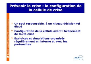 Prévenir la crise : la configuration de
                                              Prévenir
                                                        la cellule de crise
Qualité, traçabilité, sécurité consommateur




                                               ? Un seul responsable, à un niveau décisionnel
                                                 élevé
                                               ? Configuration de la cellule avant l’
                                                                                    avènement
                                                 de toute crise
                                               ? Exercices et simulations organisés
                                                 régulièrement en interne et avec les
                                                 partenaires
 