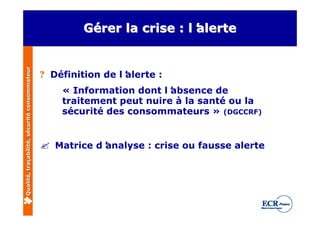 Qualité, traçabilité, sécurité consommateur           Gérer la crise : l’
                                                      Gérer             alerte
                                                                       l’


                                              ? Définition de l’
                                                               alerte :
                                                  « Information dont l’absence de
                                                  traitement peut nuire à la santé ou la
                                                  sécurité des consommateurs » (DGCCRF)


                                              ? Matrice d’
                                                         analyse : crise ou fausse alerte
 