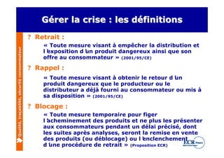 Gérer la crise : les définitions
                                                  Gérer                définitions
                                              ? Retrait :
                                                  « Toute mesure visant à empêcher la distribution et
Qualité, traçabilité, sécurité consommateur




                                                  l’
                                                   exposition d’ produit dangereux ainsi que son
                                                                un
                                                  offre au consommateur » (2001/95/CE)

                                              ? Rappel :
                                                  « Toute mesure visant à obtenir le retour d’
                                                                                             un
                                                  produit dangereux que le producteur ou le
                                                  distributeur a déjà fourni au consommateur ou mis à
                                                  sa disposition » (2001/95/CE)

                                              ? Blocage :
                                                  « Toute mesure temporaire pour figer
                                                  l’
                                                   acheminement des produits et ne plus les présenter
                                                  aux consommateurs pendant un délai précisé, dont
                                                  les suites après analyses, seront la remise en vente
                                                  des produits (ou déblocage) ou l’ enclenchement
                                                  d’une procédure de retrait » (Proposition ECR)
 