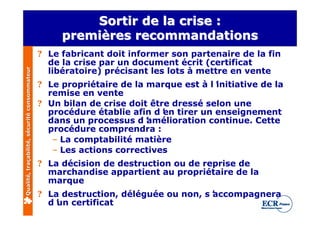 Sortir de la crise :
                                                   premières recommandations
                                              ? Le fabricant doit informer son partenaire de la fin
                                                de la crise par un document écrit (certificat
                                                libératoire) précisant les lots à mettre en vente
Qualité, traçabilité, sécurité consommateur




                                              ? Le propriétaire de la marque est à l’initiative de la
                                                remise en vente
                                              ? Un bilan de crise doit être dressé selon une
                                                procédure établie afin d’ tirer un enseignement
                                                                          en
                                                dans un processus d’  amélioration continue. Cette
                                                procédure comprendra :
                                                 – La comptabilité matière
                                                 – Les actions correctives
                                              ? La décision de destruction ou de reprise de
                                                marchandise appartient au propriétaire de la
                                                marque
                                              ? La destruction, déléguée ou non, s’
                                                                                  accompagnera
                                                d’ certificat
                                                  un
 