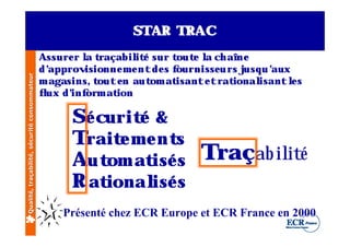 STAR TRAC
                                              Assure r l t
                                                       a raçabil é sur t e l ch aîne
                                                                  it        out a
                                              d’approv isionne m e nt de s fournisse u rs j u ’
                                                                                           usq aux
Qualité, traçabilité, sécurité consommateur




                                              m agasins, tout e n aut at
                                                                     om isante t rat    ional isant ls
                                                                                                    e
                                              f ux d’ orm at
                                               l    inf      ion

                                                     Sé curit &
                                                             é
                                                     Trait m e nt
                                                           e       s
                                                     Aut at s Traçab il é
                                                         om isé       it
                                                     R ational s
                                                               isé
                                                   Présenté chez ECR Europe et ECR France en 2000
 