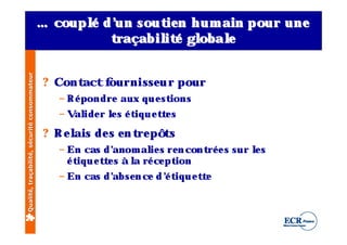 … coupl d ’ sout n h um ain pour une
                                                    é un       ie
                                                       t raçabil é gl
                                                               it   obal
                                                                       e
Qualité, traçabilité, sécurité consommateur




                                              ? Contact fournisse u r pour
                                                – R é pondre aux q u e stions
                                                – V ide r ls é t u e t e s
                                                   al     e     iq    t

                                              ? R e l de s e n t pôts
                                                    ais         re
                                                – En cas d’  anom al s re n cont e s sur ls
                                                                      ie        ré       e
                                                  é t u e t e s à l ré ce pt
                                                     iq    t      a         ion
                                                – En cas d’
                                                          abse n ce d ’ t u e t e
                                                                      é iq     t
 