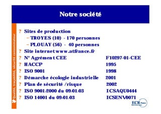 Not socié t
                                                                   re      é

                                              ? Sit s de production
                                                   e
Qualité, traçabilité, sécurité consommateur




                                                 – TROYES (10) - 170 pe rsonne s
                                                 – PLOUAY (56) - 40 pe rsonne s
                                              ? Sit int rne tw w w .at rance .f
                                                   e    e               f      r
                                              ? N° Agré m e n t CEE                  F1029 7-01-CEE
                                              ? H ACCP                               19 9 5
                                              ? ISO 9 001                            19 9 8
                                              ? Dé m arch e é cologie indust l
                                                                            rie le   2001
                                              ? Pl de sé curit /risque
                                                  an             é                   2002
                                              ? ISO 9 001/2000 du 09 / 03
                                                                       01/           ICSAQU0444
                                              ? ISO 14001 du 09 / 03
                                                                   01/               ICSENV   0071
 