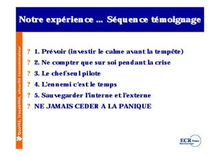 Not e xpé rie n ce … Sé q u e n ce t m oignage
                    re
Qualité, traçabilité, sécurité consommateur          é


                                              ? 1. Pré voir (inv st l cal e av
                                                                e ir e  m     ant l t m pê t )
                                                                                  a e       e
                                              ? 2. Ne com pt r q u e sur soi pe n d antl crise
                                                            e                          a
                                              ? 3. L ch e f se u l ot
                                                    e             pil e
                                              ? 4. Le n n e m i c’ st l t m ps
                                                    ’            e    e e
                                              ? 5. Sauv garde r l e rne e t l xt rne
                                                       e        ’int        ’ e
                                                                             e
                                              ? NE JAM AI CEDER A L PANI
                                                         S         A    QUE
 