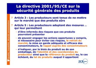 La directive 2001/95/CE sur la
                                                 sécurité générale des produits
                                              ? Article 3 : Les producteurs sont tenus de ne mettre
                                                sur le marché que des produits sûrs
Qualité, traçabilité, sécurité consommateur




                                              ? Article 5 : Les producteurs adoptent des mesures …
                                                qui leur permettent
                                                – d'être informés des risques que ces produits
                                                  pourraient présenter
                                                – de pouvoir engager les actions opportunes y compris,
                                                  si nécessaire pour éviter ces risques, le retrait du
                                                  marché, la mise en garde adéquate et efficace des
                                                  consommateurs, le rappel auprès des consommateurs
                                                – d’indiquer, par le biais du produit ou de son
                                                  emballage, de l'identité et des coordonnées du
                                                  producteur ainsi que la référence du produit ou, le cas
                                                  échéant, du lot de produits auquel il appartient
 