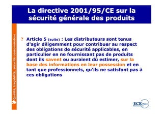 La directive 2001/95/CE sur la
                                                sécurité générale des produits
Qualité, traçabilité, sécurité consommateur




                                              ? Article 5 (suite) : Les distributeurs sont tenus
                                                d'agir diligemment pour contribuer au respect
                                                des obligations de sécurité applicables, en
                                                particulier en ne fournissant pas de produits
                                                dont ils savent ou auraient dû estimer, sur la
                                                base des informations en leur possession et en
                                                tant que professionnels, qu'ils ne satisfont pas à
                                                ces obligations
 