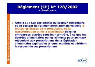 Règlement (CE) N° 178/2002
                                                                  « Food Law »
Qualité, traçabilité, sécurité consommateur




                                              ? Article 17 : Les exploitants du secteur alimentaire
                                                et du secteur de l'alimentation animale veillent, à
                                                toutes les étapes de la production, de la
                                                transformation et de la distribution dans les
                                                entreprises placées sous leur contrôle, à ce que les
                                                denrées alimentaires ou les aliments pour animaux
                                                répondent aux prescriptions de la législation
                                                alimentaire applicables à leurs activités et vérifient
                                                le respect de ces prescriptions
 