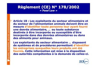 Règlement (CE) N° 178/2002
                                                                   « Food Law »



                                              ? Article 18 : Les exploitants du secteur alimentaire et
Qualité, traçabilité, sécurité consommateur




                                                du secteur de l'alimentation animale doivent être en
                                                mesure d'identifier toute personne leur ayant fourni
                                                une denrée alimentaire, … ou toute substance
                                                destinée à être incorporée ou susceptible d'être
                                                incorporée dans des denrées alimentaires ou dans
                                                des aliments pour animaux.
                                                Les exploitants du secteur alimentaire … disposent
                                                de systèmes et de procédures permettant d'identifier
                                                les entreprises auxquelles leurs produits ont été
                                                fournis. Cette information est mise à la disposition
                                                des autorités compétentes à la demande de celles-ci.
 